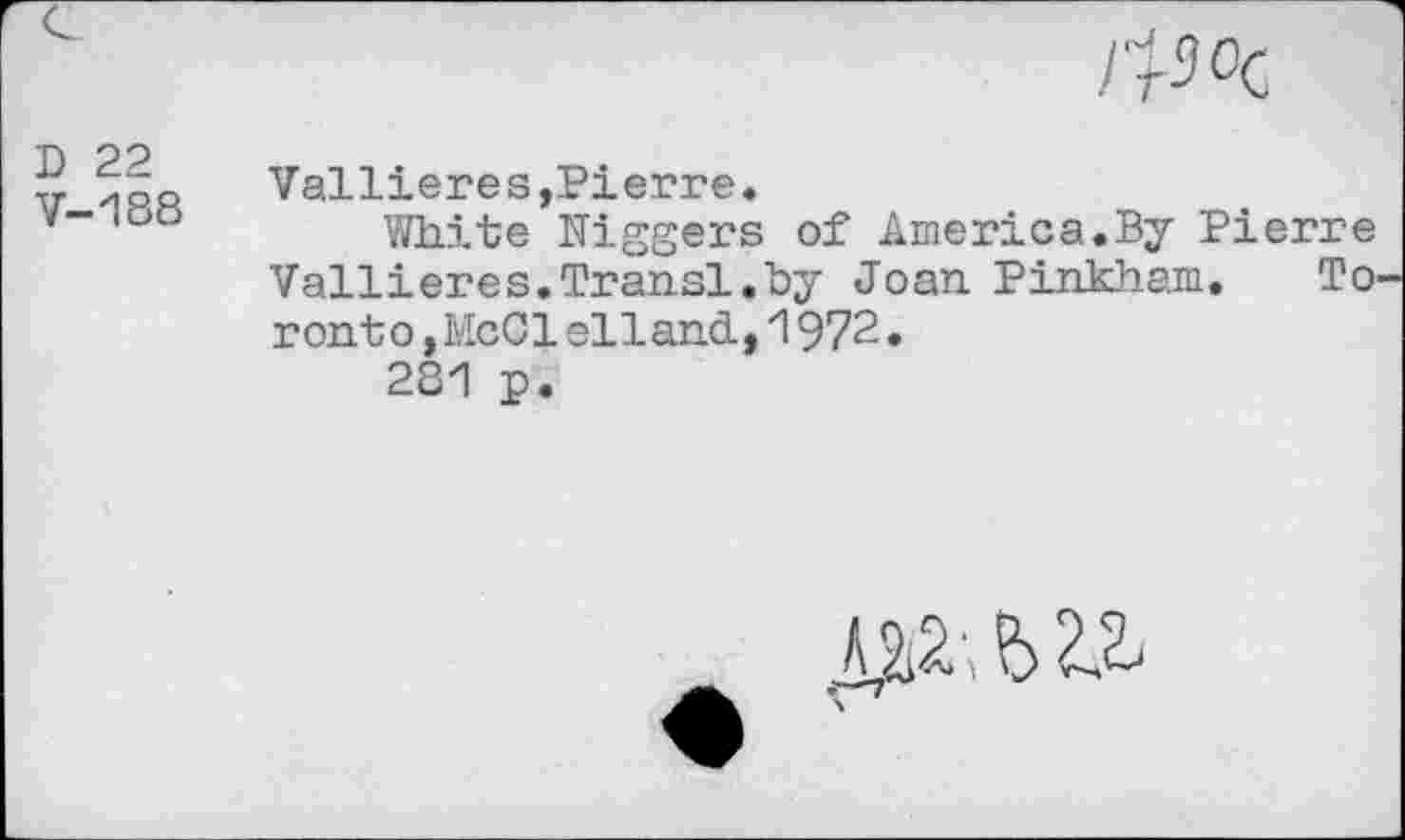 ﻿фос
D 22 V-188	Vallieres,Pierre. White Niggers of America.By Pierre Vallieres.Transi.by Joan Pinkham. Toronto, McCl ell and, 1972. 281 p.
